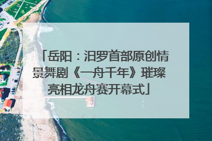 岳阳：汨罗首部原创情景舞剧《一舟千年》璀璨亮相龙舟赛开幕式