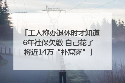 工人称办退休时才知道6年社保欠缴 自己花了将近14万“补窟窿”