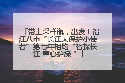 带上采样瓶，出发！沿江八市“长江大保护小使者”第七年相约“智探长江 童心护绿 ”