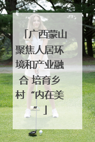 广西蒙山聚焦人居环境和产业融合 培育乡村“内在美”