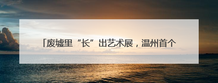 废墟里“长”出艺术展，温州首个“自然生态综合体示范片”启幕