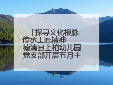 探寻文化根脉 传承工匠精神——德清县上柏幼儿园党支部开展五月主题党日活动