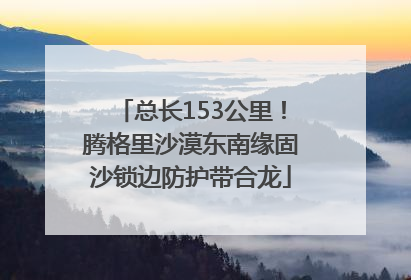 总长153公里！腾格里沙漠东南缘固沙锁边防护带合龙