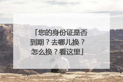 您的身份证是否到期？去哪儿换？怎么换？看这里