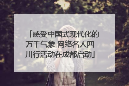 感受中国式现代化的万千气象 网络名人四川行活动在成都启动