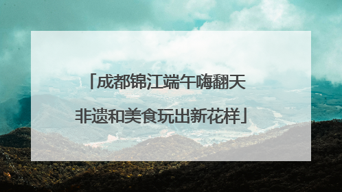 成都锦江端午嗨翻天 非遗和美食玩出新花样
