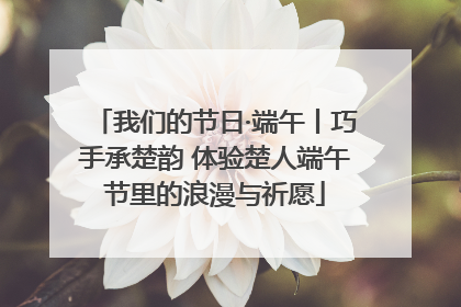 我们的节日·端午丨巧手承楚韵 体验楚人端午节里的浪漫与祈愿
