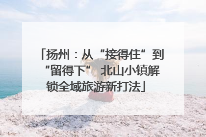 扬州：从“接得住”到“留得下” 北山小镇解锁全域旅游新打法