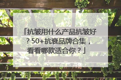 抗皱用什么产品抗皱好？50+抗衰品牌合集，看看哪款适合你？