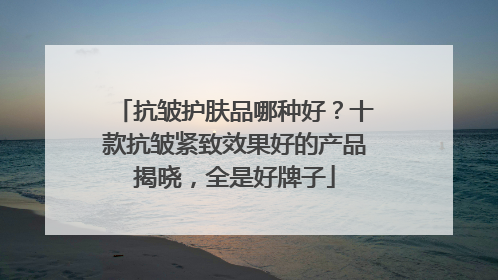 抗皱护肤品哪种好？十款抗皱紧致效果好的产品揭晓，全是好牌子