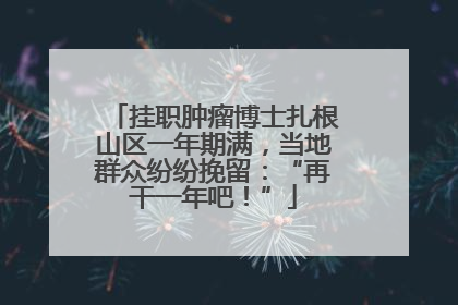 挂职肿瘤博士扎根山区一年期满，当地群众纷纷挽留：“再干一年吧！”