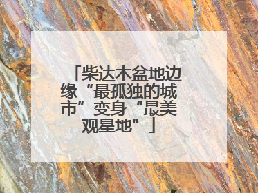柴达木盆地边缘“最孤独的城市”变身“最美观星地”