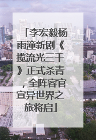 李宏毅杨雨潼新剧《揽流光三千》正式杀青，全阵容官宣异世界之旅将启
