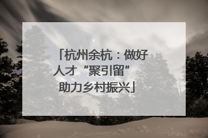 杭州余杭：做好人才“聚引留” 助力乡村振兴