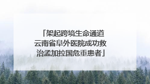 架起跨境生命通道 云南省阜外医院成功救治孟加拉国危重患者