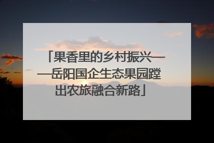 果香里的乡村振兴——岳阳国企生态果园蹚出农旅融合新路