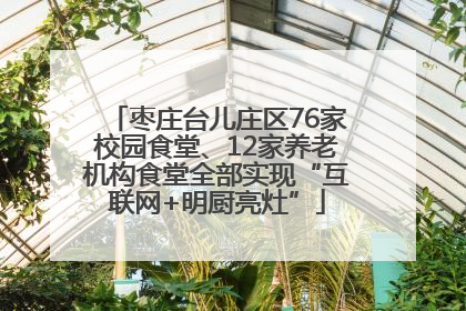 枣庄台儿庄区76家校园食堂、12家养老机构食堂全部实现“互联网+明厨亮灶”