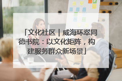 文化社区｜威海环翠同德书院：以文化矩阵，构建服务群众新场景