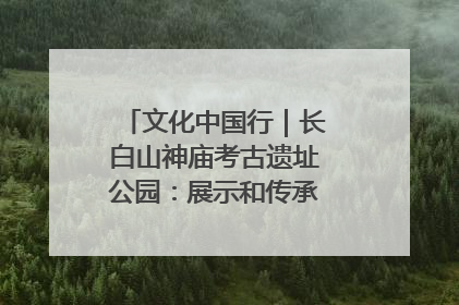 文化中国行｜长白山神庙考古遗址公园：展示和传承多民族文化交融