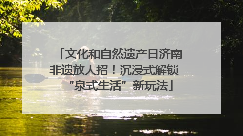 文化和自然遗产日济南非遗放大招！沉浸式解锁“泉式生活”新玩法