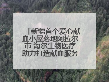 新疆首个爱心献血小屋落地阿拉尔市 海尔生物医疗助力打造献血服务新模式