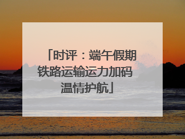 时评：端午假期铁路运输运力加码 温情护航