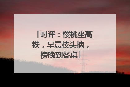 时评：樱桃坐高铁，早晨枝头摘，傍晚到餐桌