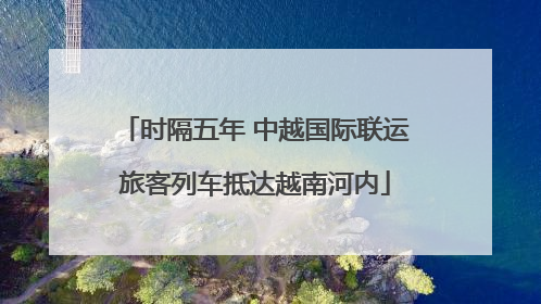 时隔五年 中越国际联运旅客列车抵达越南河内