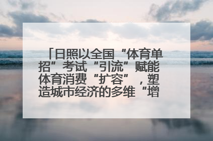 日照以全国“体育单招”考试“引流”赋能体育消费“扩容”，塑造城市经济的多维“增长极”——校地“携手”，打造“以赛营城”新范式