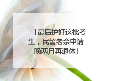最后护好这批考生，民警老佘申请晚两月再退休