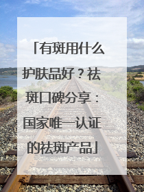 有斑用什么护肤品好？祛斑口碑分享：国家唯一认证的祛斑产品