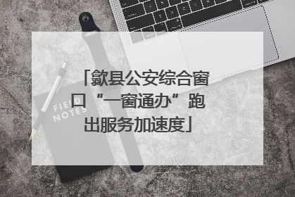歙县公安综合窗口“一窗通办”跑出服务加速度