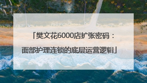 樊文花6000店扩张密码：面部护理连锁的底层运营逻辑