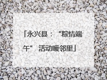 永兴县：“粽情端午” 活动暖邻里