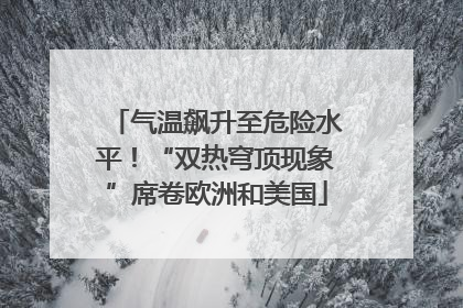 气温飙升至危险水平！“双热穹顶现象”席卷欧洲和美国