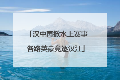 汉中再掀水上赛事 各路英豪竞逐汉江