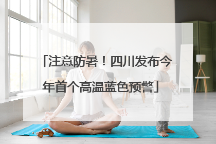 注意防暑！四川发布今年首个高温蓝色预警
