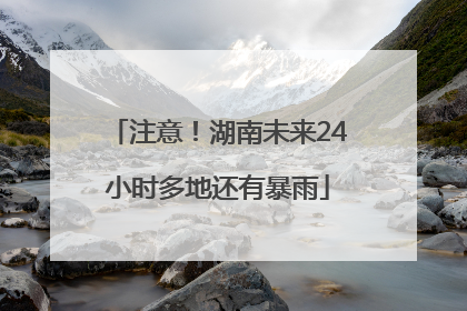 注意！湖南未来24小时多地还有暴雨