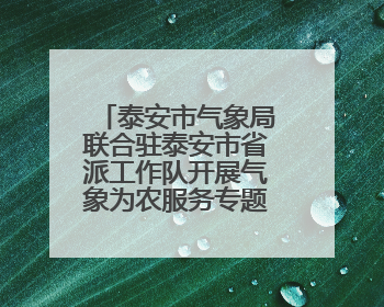 泰安市气象局联合驻泰安市省派工作队开展气象为农服务专题调研