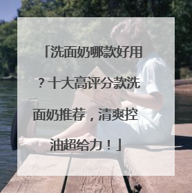 洗面奶哪款好用？十大高评分款洗面奶推荐，清爽控油超给力！