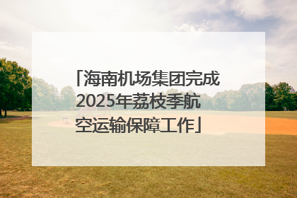 海南机场集团完成2025年荔枝季航空运输保障工作