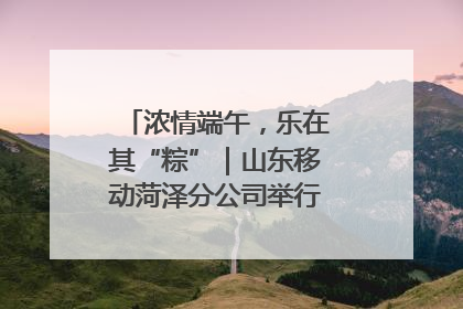 浓情端午，乐在其“粽”｜山东移动菏泽分公司举行端午节主题活动
