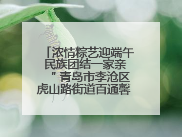 浓情粽艺迎端午 民族团结一家亲“ 青岛市李沧区虎山路街道百通馨苑社区举办“我们的节日·端午“主题活动