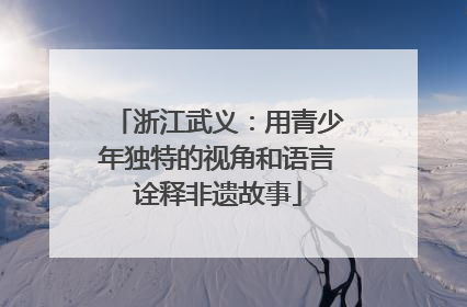 浙江武义：用青少年独特的视角和语言诠释非遗故事