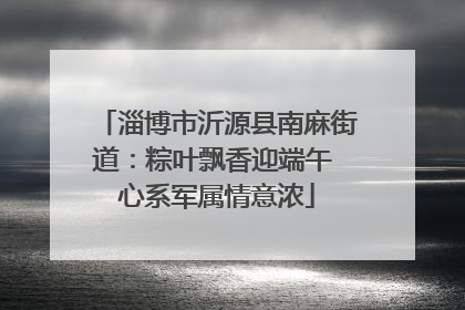 淄博市沂源县南麻街道：粽叶飘香迎端午 心系军属情意浓