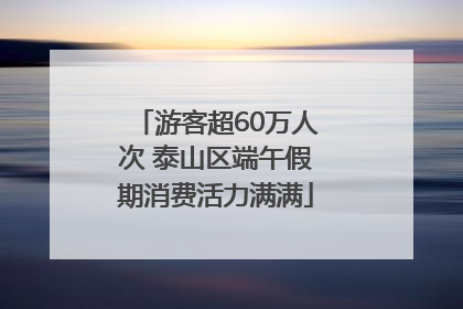 游客超60万人次 泰山区端午假期消费活力满满