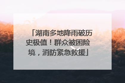 湖南多地降雨破历史极值！群众被困险境，消防紧急救援