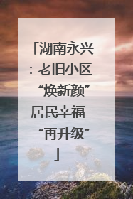 湖南永兴：老旧小区“焕新颜” 居民幸福“再升级”