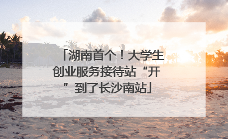 湖南首个！大学生创业服务接待站“开”到了长沙南站