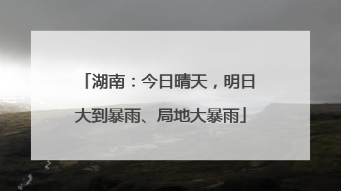 湖南：今日晴天，明日大到暴雨、局地大暴雨